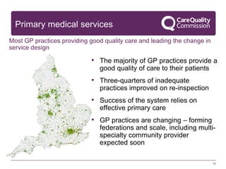10
Primary medical services
Most GP practices providing good quality care and leading the change in
service design
• The majority of GP practices provide a
good quality of care to their patients
• Three-quarters of inadequate
practices improved on re-inspection
• Success of the system relies on
effective primary care
• GP practices are changing – forming
federations and scale, including multi-
specialty community provider
expected soon
 