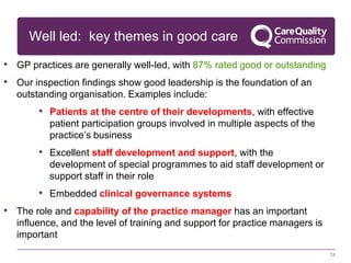 Well led: key themes in good care
• GP practices are generally well-led, with 87% rated good or outstanding
• Our inspection findings show good leadership is the foundation of an
outstanding organisation. Examples include:
• Patients at the centre of their developments, with effective
patient participation groups involved in multiple aspects of the
practice’s business
• Excellent staff development and support, with the
development of special programmes to aid staff development or
support staff in their role
• Embedded clinical governance systems
• The role and capability of the practice manager has an important
influence, and the level of training and support for practice managers is
important
12
 