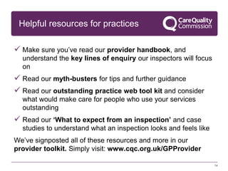 Helpful resources for practices
 Make sure you’ve read our provider handbook, and
understand the key lines of enquiry our inspectors will focus
on
 Read our myth-busters for tips and further guidance
 Read our outstanding practice web tool kit and consider
what would make care for people who use your services
outstanding
 Read our ‘What to expect from an inspection’ and case
studies to understand what an inspection looks and feels like
We’ve signposted all of these resources and more in our
provider toolkit. Simply visit: www.cqc.org.uk/GPProvider
14
 
