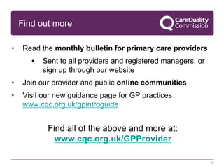 15
Find out more
• Read the monthly bulletin for primary care providers
• Sent to all providers and registered managers, or
sign up through our website
• Join our provider and public online communities
• Visit our new guidance page for GP practices
www.cqc.org.uk/gpintroguide
Find all of the above and more at:
www.cqc.org.uk/GPProvider
 