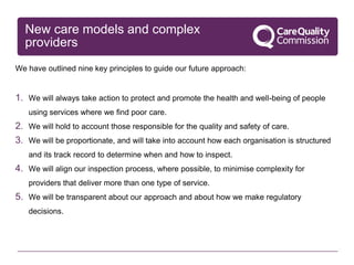 New care models and complex
providers
We have outlined nine key principles to guide our future approach:
1. We will always take action to protect and promote the health and well-being of people
using services where we find poor care.
2. We will hold to account those responsible for the quality and safety of care.
3. We will be proportionate, and will take into account how each organisation is structured
and its track record to determine when and how to inspect.
4. We will align our inspection process, where possible, to minimise complexity for
providers that deliver more than one type of service.
5. We will be transparent about our approach and about how we make regulatory
decisions.
 