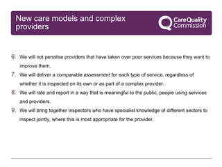 New care models and complex
providers
6. We will not penalise providers that have taken over poor services because they want to
improve them.
7. We will deliver a comparable assessment for each type of service, regardless of
whether it is inspected on its own or as part of a complex provider.
8. We will rate and report in a way that is meaningful to the public, people using services
and providers.
9. We will bring together inspectors who have specialist knowledge of different sectors to
inspect jointly, where this is most appropriate for the provider.
 