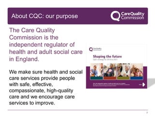 About CQC: our purpose
The Care Quality
Commission is the
independent regulator of
health and adult social care
in England.
We make sure health and social
care services provide people
with safe, effective,
compassionate, high-quality
care and we encourage care
services to improve.
2
 