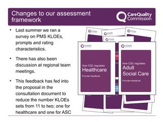 Changes to our assessment
framework
• Last summer we ran a
survey on PMS KLOEs,
prompts and rating
characteristics.
• There has also been
discussion at regional team
meetings.
• This feedback has fed into
the proposal in the
consultation document to
reduce the number KLOEs
sets from 11 to two; one for
healthcare and one for ASC
 
