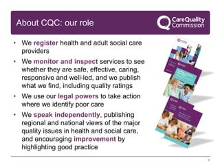 About CQC: our role
3
• We register health and adult social care
providers
• We monitor and inspect services to see
whether they are safe, effective, caring,
responsive and well-led, and we publish
what we find, including quality ratings
• We use our legal powers to take action
where we identify poor care
• We speak independently, publishing
regional and national views of the major
quality issues in health and social care,
and encouraging improvement by
highlighting good practice
 