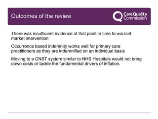 Outcomes of the review
There was insufficient evidence at that point in time to warrant
market intervention
Occurrence based indemnity works well for primary care
practitioners as they are indemnified on an individual basis
Moving to a CNST system similar to NHS Hospitals would not bring
down costs or tackle the fundamental drivers of inflation.
 