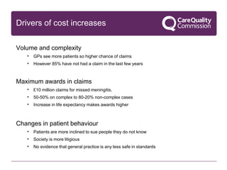 Volume and complexity
• GPs see more patients so higher chance of claims
• However 85% have not had a claim in the last few years
Maximum awards in claims
• £10 million claims for missed meningitis.
• 50-50% on complex to 80-20% non-complex cases
• Increase in life expectancy makes awards higher
Changes in patient behaviour
• Patients are more inclined to sue people they do not know
• Society is more litigious
• No evidence that general practice is any less safe in standards
Drivers of cost increases
 