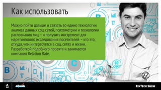 Как использовать
Можно пойти дальше и связать во едино технологии
анализа данных соц.сетей,психометрии и технологии
распознания лиц –и получить инструмент для
маретингового исследования посетителей –кто это,
откуда,чем интересуется в соц.сетях и жизни.
Разработкой подобного проекта и занимается
компания Relation Rate.
 