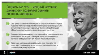 Социальные сети –мощный источник
данных они позволяют оценить
личность заемщика.
Этот тренд называется психометрия по социальным сетям –первое
массовое упоминание об этой технологии связано со скандальными
статьями приписывающими Дональду Трампу победу благодаря
эффективным инструментам анализа данных в соц.сетях.
Оценка психологических черт пользователей по социальным сетям –
относительно новая идея –пионером в этой области является
компания IBM с решением IBM Watson Personality Insights.
Различные исследования проводимые в мире показали,что
существует сильная связь между психологическими чертами и
склонностью к риску/дефолтам.
 