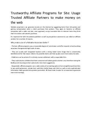 Trustworthy Affiliate Programs for Site: Usage
Trusted Affiliate Partners to make money on
the web
Website proprietors can generate income on the internet by suggesting items from 3rd parties and
gaining compensation when a client purchases that product. They apply to become an affiliate
companion with a seller and also, once approved, can put associate links to relevant items they think
their site visitors will certainly purchase.
It's important for both the website publisher as well as prospective customers to use relied on affiliate
vendors for a number of reasons.
Why make use of a Reliable Associate Seller?
- The best affiliate programs pay a reasonable degree of commission and offer rewards to hard working
associates that generate high levels of sales.
- They are usually well recognized business with a strong brand name image that is conveniently
identified and for that reason relied on by possible clients and that equates even more easily into sales.
- Publishers can be certain of in a timely manner settlement with a respectable firm.
- They could also be confident that their consumers will obtain good customer care, therefore raising the
likelihood of returning to their web site for more item suggestions.
- Respectable affiliate programs use a wide variety of connecting options from straightforward text links
to eye-catching banners, private item web links (called deep web links) as well as extra sophisticated
information feeds genuine time product promotion. All these make it easier for an associate to generate
even more earnings.
 