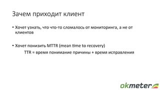 Зачем приходит клиент
•  Хочет	узнать,	что	что-то	сломалось	от	мониторинга,	а	не	от	
клиентов	
•  Хочет	понизить	MTTR	(mea...