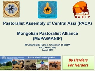 Pastoralist Assembly of Central Asia (PACA)
Mongolian Pastoralist Alliance
(MoPA/MANIP)
Mr Altansukh Tumee, Chairman of MoPA
FAO, Rome, Italy
3 April 2017
Pastoralist Knowledge Hub
 