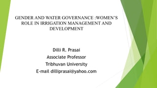 GENDER AND WATER GOVERNANCE :WOMEN’S
ROLE IN IRRIGATION MANAGEMENT AND
DEVELOPMENT
Dilli R. Prasai
Associate Professor
Tribhuvan University
E-mail dilliprasai@yahoo.com
 