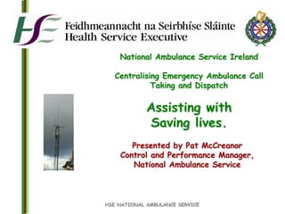 HSE NATIONAL AMBULANCE SERVICE
National Ambulance Service Ireland
Centralising Emergency Ambulance Call
Taking and Dispatch
Assisting with
Saving lives.
Presented by Pat McCreanor
Control and Performance Manager,
National Ambulance Service
 