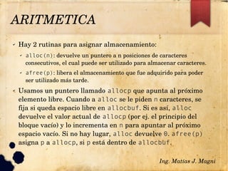 ✔ Hay 2 rutinas para asignar almacenamiento:
✔ alloc(n): devuelve un puntero a n posiciones de caracteres 
consecutivos, el cual puede ser utilizado para almacenar caracteres.
✔ afree(p): libera el almacenamiento que fue adquirido para poder 
ser utilizado más tarde.
✔ Usamos un puntero llamado allocp que apunta al próximo 
elemento libre. Cuando a alloc se le piden n caracteres, se 
fija si queda espacio libre en allocbuf. Si es así, alloc 
devuelve el valor actual de allocp (por ej. el principio del 
bloque vacío) y lo incrementa en n para apuntar al próximo 
espacio vacío. Si no hay lugar, alloc devuelve 0. afree(p) 
asigna p a allocp, si p está dentro de allocbuf.
Ing. Matías J. Magni
ARITMETICA
 