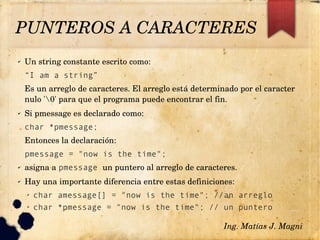 ✔ Un string constante escrito como:
“I am a string”
Es un arreglo de caracteres. El arreglo está determinado por el caracter 
nulo '0' para que el programa puede encontrar el fin.
✔ Si pmessage es declarado como:
char *pmessage;
Entonces la declaración:
pmessage = "now is the time";
✔ asigna a pmessage un puntero al arreglo de caracteres.
✔ Hay una importante diferencia entre estas definiciones:
➢ char amessage[] = "now is the time"; //an arreglo
➢ char *pmessage = "now is the time"; // un puntero
Ing. Matías J. Magni
PUNTEROS A CARACTERES 
 