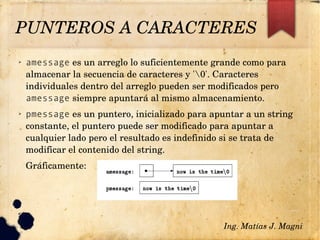 ➢ amessage es un arreglo lo suficientemente grande como para 
almacenar la secuencia de caracteres y '0'. Caracteres 
individuales dentro del arreglo pueden ser modificados pero 
amessage siempre apuntará al mismo almacenamiento.
➢ pmessage es un puntero, inicializado para apuntar a un string 
constante, el puntero puede ser modificado para apuntar a 
cualquier lado pero el resultado es indefinido si se trata de 
modificar el contenido del string.
Gráficamente:
✔
Ing. Matías J. Magni
PUNTEROS A CARACTERES 
 