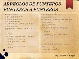 #include <string.h>
// max #lines to be sorted
#define MAXLINES 5000
// pointers to text lines
char *lineptr[MAXLINES];
int readlines(char *lineptr[], int nlines);
void writelines(char *lineptr[], int nlines);
// sort input lines
void qsort(char *lineptr[], int left, int
right);
int main() {
// number of input lines read
int nlines = readlines(lineptr, MAXLINES);
if (nlines >= 0) {
qsort(lineptr, 0, nlines-1);
writelines(lineptr, nlines);
return 0;
} else {
printf("error: input too big to sortn");
return 1;
}
}
// max length of any input line
#define MAXLEN 1000
int getline(char *, int);
char *alloc(int); // readlines: read input lines
int readlines(char *lineptr[], int maxlines) {
int len, nlines;
char *p, line[MAXLEN];
nlines = 0;
while ((len = getline(line, MAXLEN)) > 0)
if (nlines >= maxlines || p = alloc(len) ==
NULL)
return -1;
else {
line[len-1] = '0'; /* delete newline */
strcpy(p, line);
lineptr[nlines++] = p;
}
return nlines;
}
// writelines: write output lines
void writelines(char *lineptr[], int nlines) {
int i;
for (i = 0; i < nlines; i++)
printf("%sn", lineptr[i]);
}
ARREGLOS DE PUNTEROS
PUNTEROS A PUNTEROS 
Ing. Matías J. Magni
 
