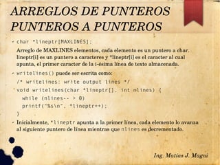 ✔ char *lineptr[MAXLINES];
Arreglo de MAXLINES elementos, cada elemento es un puntero a char. 
lineptr[i] es un puntero a caracteres y *lineptr[i] es el caracter al cual 
apunta, el primer caracter de la i­ésima línea de texto almacenada.
✔ writelines() puede ser escrita como:
/* writelines: write output lines */
void writelines(char *lineptr[], int nlines) {
while (nlines-- > 0)
printf("%sn", *lineptr++);
}
✔ Inicialmente, *lineptr apunta a la primer línea, cada elemento lo avanza 
al siguiente puntero de línea mientras que nlines es decrementado.
Ing. Matías J. Magni
ARREGLOS DE PUNTEROS
PUNTEROS A PUNTEROS 
 