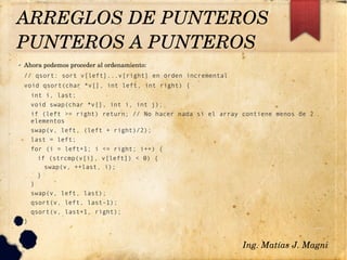 ✔ Ahora podemos proceder al ordenamiento:
// qsort: sort v[left]...v[right] en orden incremental
void qsort(char *v[], int left, int right) {
int i, last;
void swap(char *v[], int i, int j);
if (left >= right) return; // No hacer nada si el array contiene menos de 2
elementos
swap(v, left, (left + right)/2);
last = left;
for (i = left+1; i <= right; i++) {
if (strcmp(v[i], v[left]) < 0) {
swap(v, ++last, i);
}
}
swap(v, left, last);
qsort(v, left, last-1);
qsort(v, last+1, right);
}
Ing. Matías J. Magni
ARREGLOS DE PUNTEROS
PUNTEROS A PUNTEROS 
 