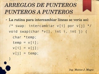 ✔ La rutina para intercambiar líneas se vería así:
/* swap: intercambiar v[i] por v[j] */
void swap(char *v[], int i, int j) {
char *temp;
temp = v[i];
v[i] = v[j];
v[j] = temp;
}
Ing. Matías J. Magni
ARREGLOS DE PUNTEROS
PUNTEROS A PUNTEROS 
 