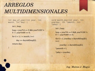 int day_of_year(int year, int
month, int day) {
int i, leap;
leap = year%4 == 0 && year%100 != 
0 || year%400 == 0;
for (i = 1; i < month; i++)
day += daytab[leap][i];
return day;
}
void month_day(int year, int
yearday, int *pmonth, int
*pday) {
int i, leap;
leap = year%4 == 0 && year%100 != 
0 || year%400 == 0;
for (i = 1; yearday > daytab[leap][i]; 
i++)
yearday ­= daytab[leap][i];
*pmonth = i;
*pday = yearday;
}
ARREGLOS 
MULTIDIMENSIONALES 
Ing. Matías J. Magni
 