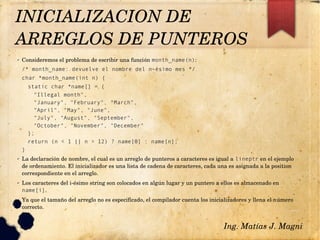 ✔ Consideremos el problema de escribir una función month_name(n):
/* month_name: devuelve el nombre del n-ésimo mes */
char *month_name(int n) {
static char *name[] = {
"Illegal month",
"January", "February", "March",
"April", "May", "June",
"July", "August", "September",
"October", "November", "December"
};
return (n < 1 || n > 12) ? name[0] : name[n];
}
✔ La declaración de nombre, el cual es un arreglo de punteros a caracteres es igual a lineptr en el ejemplo 
de ordenamiento. El inicializador es una lista de cadena de caracteres, cada una es asignada a la position 
correspondiente en el arreglo.
✔ Los caracteres del i­ésimo string son colocados en algún lugar y un puntero a ellos es almacenado en 
name[i].
✔ Ya que el tamaño del arreglo no es especificado, el compilador cuenta los inicializadores y llena el número 
correcto.
Ing. Matías J. Magni
INICIALIZACION DE 
ARREGLOS DE PUNTEROS 
 