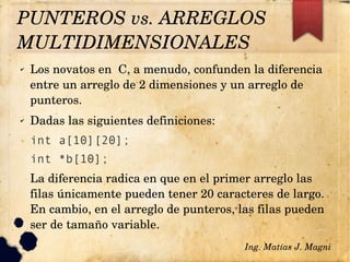 ✔ Los novatos en  C, a menudo, confunden la diferencia 
entre un arreglo de 2 dimensiones y un arreglo de 
punteros.
✔ Dadas las siguientes definiciones:
int a[10][20];
int *b[10];
La diferencia radica en que en el primer arreglo las 
filas únicamente pueden tener 20 caracteres de largo. 
En cambio, en el arreglo de punteros, las filas pueden 
ser de tamaño variable.
Ing. Matías J. Magni
PUNTEROS vs. ARREGLOS 
MULTIDIMENSIONALES 
 