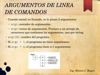 ✔ Cuando main() es llamado, se le pasan 2 argumentos:
✔ argc: contador de argumentos.
✔ argv: vector de argumentos. Puntero a un arreglo de 
caracteres que contienen los argumentos, uno por string.
✔ argv[0]: nombre del programa.
✔ Si argc = 1, el programa no tiene argumentos.
✔ Si argc = n, el programa tiene n­1 argumentos.
Ing. Matías J. Magni
ARGUMENTOS DE LINEA 
DE COMANDOS 
 