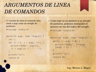 ● 1° versión de cómo el comando echo 
trata a argv como un arreglo de 
punteros: 
#include <stdio.h>
main(int argc, char *argv[]) {
int i;
for (i = 1; i < argc; i++) {
printf("%s%s", argv[i],
(i < argc-1) ? " " : "");
}
printf("n");
return 0;
}
● Como argv es un puntero a un arreglo 
de punteros, podemos manipular el 
puntero en vez del índice del arreglo: 
#include <stdio.h>
main(int argc, char *argv[]) {
while (--argc > 0) {
printf("%s%s", *++argv,
(argc > 1) ? " " : "");
}
printf("n");
return 0;
}
ARGUMENTOS DE LINEA 
DE COMANDOS 
Ing. Matías J. Magni
 