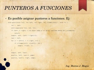 ✔ Es posible asignar punteros a funciones. Ej:
void qsort(void *v[], int left, int right, int (*comp)(void *, void *)) {
int i, last;
void swap(void *v[], int, int);
if (left >= right) // no hacer nada si el array contiene menos de 2 elementos
return;
swap(v, left, (left + right)/2);
last = left;
for (i = left+1; i <= right; i++) {
if ((*comp)(v[i], v[left]) < 0) {
swap(v, ++last, i);
}
}
swap(v, left, last);
qsort(v, left, last-1, comp);
qsort(v, last+1, right, comp);
}
Ing. Matías J. Magni
PUNTEROS A FUNCIONES 
 