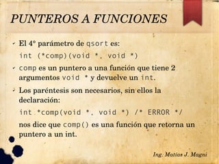 ✔ El 4° parámetro de qsort es:
int (*comp)(void *, void *)
✔ comp es un puntero a una función que tiene 2 
argumentos void * y devuelve un int.
✔ Los paréntesis son necesarios, sin ellos la 
declaración:
int *comp(void *, void *) /* ERROR */
nos dice que comp() es una función que retorna un 
puntero a un int.
Ing. Matías J. Magni
PUNTEROS A FUNCIONES 
 