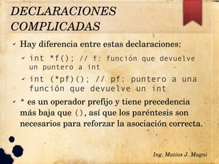 ✔ Hay diferencia entre estas declaraciones:
✔ int *f(); // f: función que devuelve
un puntero a int
✔ int (*pf)(); // pf: puntero a una
función que devuelve un int
✔ * es un operador prefijo y tiene precedencia 
más baja que (), así que los paréntesis son 
necesarios para reforzar la asociación correcta.
Ing. Matías J. Magni
DECLARACIONES 
COMPLICADAS 
 
