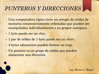 PUNTEROS Y DIRECCIONES
✔ Una computadora típica tiene un arreglo de celdas de 
memoria consecutivamente ordenadas que pueden ser 
manipuladas individualmente o en grupos contiguos.
✔ 1 byte puede ser un char.
✔ 1 par de celdas de 1 byte puede ser un short.
✔ 4 bytes adyacentes pueden formar un long.
✔ Un puntero es un grupo de celdas que pueden 
almacenar una dirección.
Ing. Matías J. Magni
 