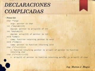 ✔ Primer dcl:
char **argv
argv: pointer to char
int (*daytab)[13]
daytab: pointer to array[13] of int
int *daytab[13]
daytab: array[13] of pointer to int
void *comp()
comp: function returning pointer to void
void (*comp)()
comp: pointer to function returning void
char (*(*x())[])()
x: function returning pointer to array[] of pointer to function
returning char
char (*(*x[3])())[5]
x: array[3] of pointer to function returning pointer to array[5] of char
Ing. Matías J. Magni
DECLARACIONES 
COMPLICADAS 
 