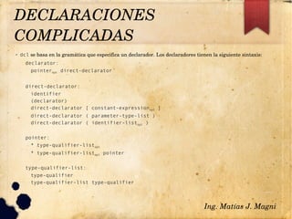 ✔ dcl se basa en la gramática que especifica un declarador. Los declaradores tienen la siguiente sintaxis:
declarator:
pointeropt direct-declarator
direct-declarator:
identifier
(declarator)
direct-declarator [ constant-expressionopt ]
direct-declarator ( parameter-type-list )
direct-declarator ( identifier-listopt )
pointer:
* type-qualifier-listopt
* type-qualifier-listopt pointer
type-qualifier-list:
type-qualifier
type-qualifier-list type-qualifier
Ing. Matías J. Magni
DECLARACIONES 
COMPLICADAS 
 