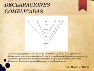 Ing. Matías J. Magni
DECLARACIONES 
COMPLICADAS 
El corazón del programa dcl es un par de funciones dcl y dirdcl que parsean una 
declaración de acuerdo a su gramática. Ya que la gramática es definida recursivamente, las 
funciones se llaman entre ellas recursivamente a medida que reconocen partes de la 
declaración. El programa es conocido como recursive­descent parser.
 