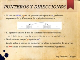 PUNTEROS Y DIRECCIONES
✔ Si c es un char y p es un puntero que apunta a c, podemos 
representarlo gráficamente de la siguiente manera:
✔ El operador unario & nos da la dirección de una variable: 
p = &c; // asigna la dirección de c a la variable p
✔ Se dice entonces que “p apunta a c”.
✔ & solo aplica a objetos en memoria: variables y elementos de un array.
✔ & NO aplica a expresiones, constantes o variables registradas.
Ing. Matías J. Magni
 