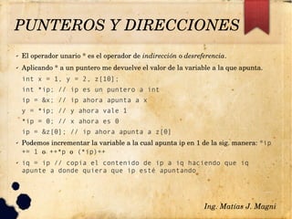PUNTEROS Y DIRECCIONES
✔ El operador unario * es el operador de indirección o desreferencia.
✔ Aplicando * a un puntero me devuelve el valor de la variable a la que apunta.
int x = 1, y = 2, z[10];
int *ip; // ip es un puntero a int
ip = &x; // ip ahora apunta a x
y = *ip; // y ahora vale 1
*ip = 0; // x ahora es 0
ip = &z[0]; // ip ahora apunta a z[0]
✔ Podemos incrementar la variable a la cual apunta ip en 1 de la sig. manera: *ip
+= 1 o ++*p o (*ip)++
✔ iq = ip // copia el contenido de ip a iq haciendo que iq
apunte a donde quiera que ip esté apuntando
Ing. Matías J. Magni
 