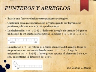 PUNTEROS Y ARREGLOS
✔ Existe una fuerte relación entre punteros y arreglos.
✔ Cualquier cosa que hagamos con arreglos puede ser logrado con 
punteros y de una manera más performante.
✔ La declaración: int a[10]; define un arreglo de tamaño 10 que es 
un bloque de 10 objetos consecutivos llamados a[0],a[1],…,a[9].
✔ La notación a[i] se refiere al i­ésimo elemento del arreglo. Si pa es 
un puntero a un entero declarado como: int *pa; luego la 
asignación pa = &a[0]; hace que pa apunte al elemento 0 de a, o 
sea, pa contiene la dirección de a[0].
Ing. Matías J. Magni
 