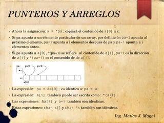 PUNTEROS Y ARREGLOS
✔ Ahora la asignación: x = *pa; copiará el contenido de a[0] a x.
✔ Si pa apunta a un elemento particular de un array, por definición pa+1 apunta al 
próximo elemento, pa+i apunta a i elementos después de pa y pa-i apunta a i 
elementos antes.
✔ Si pa apunta a a[0], *(pa+1) se refiere al contenido de a[1], pa+i es la dirección 
de a[i] y *(pa+i) es el contenido de de a[i].
✔ La expresión: pa = &a[0]; es idéntica a: pa = a;
✔ La expresión: a[i] también puede ser escrita como: *(a+i)
✔ Las expresiones: &a[i] y a+i también son idénticas.
✔ Estas expresiones: char s[] y char *s también son idénticas.
Ing. Matías J. Magni
 