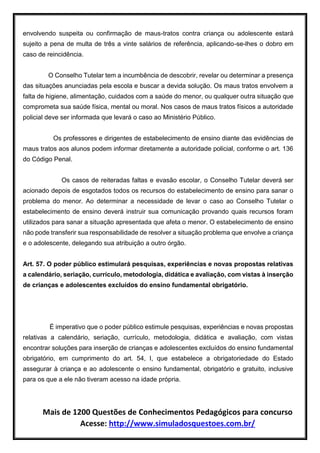 Mais de 1200 Questões de Conhecimentos Pedagógicos para concurso
Acesse: http://www.simuladosquestoes.com.br/
envolvendo suspeita ou confirmação de maus-tratos contra criança ou adolescente estará
sujeito a pena de multa de três a vinte salários de referência, aplicando-se-lhes o dobro em
caso de reincidência.
O Conselho Tutelar tem a incumbência de descobrir, revelar ou determinar a presença
das situações anunciadas pela escola e buscar a devida solução. Os maus tratos envolvem a
falta de higiene, alimentação, cuidados com a saúde do menor, ou qualquer outra situação que
comprometa sua saúde física, mental ou moral. Nos casos de maus tratos físicos a autoridade
policial deve ser informada que levará o caso ao Ministério Público.
Os professores e dirigentes de estabelecimento de ensino diante das evidências de
maus tratos aos alunos podem informar diretamente a autoridade policial, conforme o art. 136
do Código Penal.
Os casos de reiteradas faltas e evasão escolar, o Conselho Tutelar deverá ser
acionado depois de esgotados todos os recursos do estabelecimento de ensino para sanar o
problema do menor. Ao determinar a necessidade de levar o caso ao Conselho Tutelar o
estabelecimento de ensino deverá instruir sua comunicação provando quais recursos foram
utilizados para sanar a situação apresentada que afeta o menor. O estabelecimento de ensino
não pode transferir sua responsabilidade de resolver a situação problema que envolve a criança
e o adolescente, delegando sua atribuição a outro órgão.
Art. 57. O poder público estimulará pesquisas, experiências e novas propostas relativas
a calendário, seriação, currículo, metodologia, didática e avaliação, com vistas à inserção
de crianças e adolescentes excluídos do ensino fundamental obrigatório.
É imperativo que o poder público estimule pesquisas, experiências e novas propostas
relativas a calendário, seriação, currículo, metodologia, didática e avaliação, com vistas
encontrar soluções para inserção de crianças e adolescentes excluídos do ensino fundamental
obrigatório, em cumprimento do art. 54, I, que estabelece a obrigatoriedade do Estado
assegurar à criança e ao adolescente o ensino fundamental, obrigatório e gratuito, inclusive
para os que a ele não tiveram acesso na idade própria.
 