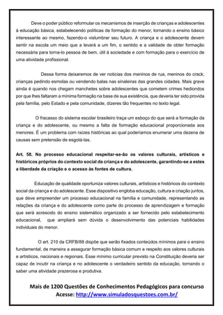 Mais de 1200 Questões de Conhecimentos Pedagógicos para concurso
Acesse: http://www.simuladosquestoes.com.br/
Deve o poder público reformular os mecanismos de inserção de crianças e adolescentes
à educação básica, estabelecendo políticas de formação do menor, tornando o ensino básico
interessante ao mesmo, fazendo-o vislumbrar seu futuro. A criança e o adolescente devem
sentir na escola um meio que a levará a um fim, o sentido e a validade de obter formação
necessária para torna-lo pessoa de bem, útil à sociedade e com formação para o exercício de
uma atividade profissional.
Dessa forma deixaremos de ver noticias dos meninos de rua, meninos do crack,
crianças pedindo esmolas ou vendendo balas nas sinaleiras das grandes cidades. Mais grave
ainda é quando nos chegam manchetes sobre adolescentes que cometem crimes hediondos
por que lhes faltaram a mínima formação na base de sua existência, que deveria ter sido provida
pela família, pelo Estado e pela comunidade, dizeres tão frequentes no texto legal.
O fracasso do sistema escolar brasileiro traça um esboço do que será a formação da
criança e do adolescente, ou mesmo a falta de formação educacional proporcionada aos
menores. É um problema com raízes históricas ao qual poderíamos enumerar uma dezena de
causas sem pretensão de esgotá-las.
Art. 58. No processo educacional respeitar-se-ão os valores culturais, artísticos e
históricos próprios do contexto social da criança e do adolescente, garantindo-se a estes
a liberdade da criação e o acesso às fontes de cultura.
Educação de qualidade oportuniza valores culturais, artísticos e históricos do contexto
social da criança e do adolescente. Esse dispositivo engloba educação, cultura e criação juntos,
que deve empreender um processo educacional na família e comunidade, representando as
relações da criança e do adolescente como parte do processo de aprendizagem e formação
que será acrescido do ensino sistemático organizado a ser fornecido pelo estabelecimento
educacional, que ampliará sem dúvida o desenvolvimento das potenciais habilidades
individuais do menor.
O art. 210 da CRFB/88 dispõe que serão fixados conteúdos mínimos para o ensino
fundamental, de maneira a assegurar formação básica comum e respeito aos valores culturais
e artísticos, nacionais e regionais. Esse mínimo curricular previsto na Constituição deveria ser
capaz de incutir na criança e no adolescente o verdadeiro sentido da educação, tornando o
saber uma atividade prazerosa e produtiva.
 