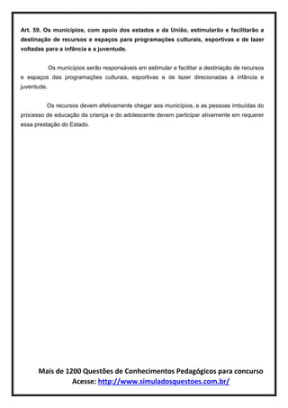 Mais de 1200 Questões de Conhecimentos Pedagógicos para concurso
Acesse: http://www.simuladosquestoes.com.br/
Art. 59. Os municípios, com apoio dos estados e da União, estimularão e facilitarão a
destinação de recursos e espaços para programações culturais, esportivas e de lazer
voltadas para a infância e a juventude.
Os municípios serão responsáveis em estimular e facilitar a destinação de recursos
e espaços das programações culturais, esportivas e de lazer direcionadas à infância e
juventude.
Os recursos devem efetivamente chegar aos municípios, e as pessoas imbuídas do
processo de educação da criança e do adolescente devem participar ativamente em requerer
essa prestação do Estado.
 