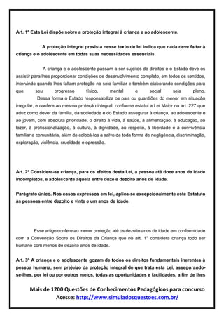 Mais de 1200 Questões de Conhecimentos Pedagógicos para concurso
Acesse: http://www.simuladosquestoes.com.br/
Art. 1º Esta Lei dispõe sobre a proteção integral à criança e ao adolescente.
A proteção integral prevista nesse texto de lei indica que nada deve faltar à
criança e o adolescente em todas suas necessidades essenciais.
A criança e o adolescente passam a ser sujeitos de direitos e o Estado deve os
assistir para lhes proporcionar condições de desenvolvimento completo, em todos os sentidos,
intervindo quando lhes faltam proteção no seio familiar e também elaborando condições para
que seu progresso físico, mental e social seja pleno.
Dessa forma o Estado responsabiliza os pais ou guardiões do menor em situação
irregular, e confere ao mesmo proteção integral, conforme estatui a Lei Maior no art. 227 que
aduz como dever da família, da sociedade e do Estado assegurar à criança, ao adolescente e
ao jovem, com absoluta prioridade, o direito à vida, à saúde, à alimentação, à educação, ao
lazer, à profissionalização, à cultura, à dignidade, ao respeito, à liberdade e à convivência
familiar e comunitária, além de colocá-los a salvo de toda forma de negligência, discriminação,
exploração, violência, crueldade e opressão.
Art. 2º Considera-se criança, para os efeitos desta Lei, a pessoa até doze anos de idade
incompletos, e adolescente aquela entre doze e dezoito anos de idade.
Parágrafo único. Nos casos expressos em lei, aplica-se excepcionalmente este Estatuto
às pessoas entre dezoito e vinte e um anos de idade.
Esse artigo confere ao menor proteção até os dezoito anos de idade em conformidade
com a Convenção Sobre os Direitos da Criança que no art. 1° considera criança todo ser
humano com menos de dezoito anos de idade.
Art. 3º A criança e o adolescente gozam de todos os direitos fundamentais inerentes à
pessoa humana, sem prejuízo da proteção integral de que trata esta Lei, assegurando-
se-lhes, por lei ou por outros meios, todas as oportunidades e facilidades, a fim de lhes
 