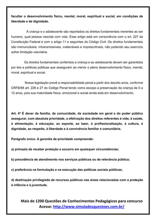 Mais de 1200 Questões de Conhecimentos Pedagógicos para concurso
Acesse: http://www.simuladosquestoes.com.br/
facultar o desenvolvimento físico, mental, moral, espiritual e social, em condições de
liberdade e de dignidade.
À criança e o adolescente são reportados os direitos fundamentais inerentes ao ser
humano, qual pessoa nascida com vida. Esse artigo está em consonância com o art. 227 da
Constituição Federal e com o artigo 11 e seguintes do Código Civil. Os direitos fundamentais
são irrenunciáveis, intransmissíveis, inalienáveis e imprescritíveis, não podendo seu exercício
sofrer limitação voluntária.
Os direitos fundamentais conferidos a criança e ao adolescente devem ser garantidos
por leis e políticas públicas que assegurem ao menor o pleno desenvolvimento físico, mental,
moral, espiritual e social.
Nossa legislação prevê a responsabilidade penal a partir dos dezoito anos, conforme
CRFB/88 art. 228 e 27 do Código Penal tendo como escopo a preservação da criança de 0 a
12 anos, pois sua maturidade física, emocional e social ainda está em desenvolvimento.
Art. 4º É dever da família, da comunidade, da sociedade em geral e do poder público
assegurar, com absoluta prioridade, a efetivação dos direitos referentes à vida, à saúde,
à alimentação, à educação, ao esporte, ao lazer, à profissionalização, à cultura, à
dignidade, ao respeito, à liberdade e à convivência familiar e comunitária.
Parágrafo único. A garantia de prioridade compreende:
a) primazia de receber proteção e socorro em quaisquer circunstâncias;
b) precedência de atendimento nos serviços públicos ou de relevância pública;
c) preferência na formulação e na execução das políticas sociais públicas;
d) destinação privilegiada de recursos públicos nas áreas relacionadas com a proteção
à infância e à juventude.
 