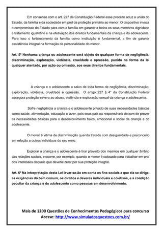 Mais de 1200 Questões de Conhecimentos Pedagógicos para concurso
Acesse: http://www.simuladosquestoes.com.br/
Em consenso com o art. 227 da Constituição Federal esse preceito aduz a união do
Estado, da família e da sociedade em prol da proteção primária ao menor. O dispositivo invoca
o compromisso do Estado para com a família em garantir a todos os seus membros dignidade
e tratamento igualitário e na efetivação dos direitos fundamentais da criança e do adolescente.
Para isso o fortalecimento da família como instituição é fundamental, a fim de garantir
assistência integral na formação da personalidade do menor.
Art. 5º Nenhuma criança ou adolescente será objeto de qualquer forma de negligência,
discriminação, exploração, violência, crueldade e opressão, punido na forma da lei
qualquer atentado, por ação ou omissão, aos seus direitos fundamentais.
A criança e o adolescente a salvo de toda forma de negligência, discriminação,
exploração, violência, crueldade e opressão. O artigo 227 § 4° da Constituição Federal
assegura proteção severa ao abuso, violência e exploração sexual da criança e adolescente.
Sofre negligência a criança e o adolescente privado de suas necessidades básicas
como saúde, alimentação, educação e lazer, pois seus pais ou responsáveis deixam de prover
as necessidades básicas para o desenvolvimento físico, emocional e social da criança e do
adolescente.
O menor é vitima de discriminação quando tratado com desigualdade e preconceito
em relação a outros indivíduos do seu meio.
Explorar a criança e o adolescente é tirar proveito dos mesmos em qualquer âmbito
das relações sociais, e ocorre, por exemplo, quando o menor é colocado para trabalhar em prol
dos interesses daquele que deveria zelar por sua proteção integral.
Art. 6º Na interpretação desta Lei levar-se-ão em conta os fins sociais a que ela se dirige,
as exigências do bem comum, os direitos e deveres individuais e coletivos, e a condição
peculiar da criança e do adolescente como pessoas em desenvolvimento.
 