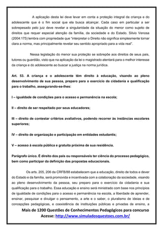 Mais de 1200 Questões de Conhecimentos Pedagógicos para concurso
Acesse: http://www.simuladosquestoes.com.br/
A aplicação desta lei deve levar em conta a proteção integral da criança e do
adolescente que é o fim social que ela busca alcançar. Cada caso em particular a ser
sobrepesado pelo juiz deve revelar a singularidade da situação do menor como sujeito de
direitos que requer especial atenção da família, da sociedade e do Estado. Silvio Venosa
(2004:175) lembra com propriedade que “interpretar o Direito não significa simplesmente tornar
clara a norma, mas principalmente revelar seu sentido apropriado para a vida real”.
Nessa legislação do menor sua proteção se sobrepõe aos direitos de seus pais,
tutores ou guardião, visto que na aplicação da lei o magistrado atentará para o melhor interesse
da criança e do adolescente ao buscar a justiça na norma jurídica.
Art. 53. A criança e o adolescente têm direito à educação, visando ao pleno
desenvolvimento de sua pessoa, preparo para o exercício da cidadania e qualificação
para o trabalho, assegurando-se-lhes:
I – igualdade de condições para o acesso e permanência na escola;
II – direito de ser respeitado por seus educadores;
III – direito de contestar critérios avaliativos, podendo recorrer às instâncias escolares
superiores;
IV – direito de organização e participação em entidades estudantis;
V – acesso à escola pública e gratuita próxima de sua residência.
Parágrafo único. É direito dos pais ou responsáveis ter ciência do processo pedagógico,
bem como participar da definição das propostas educacionais.
Os arts. 205, 206 da CRFB/88 estabelecem que a educação, direito de todos e dever
do Estado e da família, será promovida e incentivada com a colaboração da sociedade, visando
ao pleno desenvolvimento da pessoa, seu preparo para o exercício da cidadania e sua
qualificação para o trabalho. Essa educação e ensino será ministrado com base nos princípios
de igualdade de condições para o acesso e permanência na escola, a liberdade de aprender,
ensinar, pesquisar e divulgar o pensamento, a arte e o saber, o pluralismo de ideias e de
concepções pedagógicas, e coexistência de instituições públicas e privadas de ensino, a
 