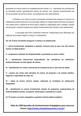 Mais de 1200 Questões de Conhecimentos Pedagógicos para concurso
Acesse: http://www.simuladosquestoes.com.br/
gratuidade do ensino público em estabelecimentos oficiais, e a valorização dos profissionais
da educação escolar, garantido-lhes planos de carreira, com ingresso exclusivamente por
concurso público de provas e títulos, aos profissionais das redes públicas.
O Estatuto, com vistas a cumprir os preceitos constitucionais assegura à criança e ao
adolescente preferencialmente uma educação voltada ao integral desenvolvimento da pessoa,
com prática para a cidadania de forma clara e objetiva e capacitação para o trabalho, sempre
preconizando o absoluto respeito aos direitos fundamentais das crianças e dos adolescentes.
A educação pelo ECA é elemento essencial, indispensável para efetivação dos
objetivos de proteção integral à criança e o adolescente.
Art. 54. É dever do Estado assegurar à criança e ao adolescente:
I – ensino fundamental, obrigatório e gratuito, inclusive para os que a ele não tiveram
acesso na idade própria;
II – progressiva extensão da obrigatoriedade e gratuidade ao ensino médio;
III – atendimento educacional especializado aos portadores de deficiência,
preferencialmente na rede regular de ensino;
IV – atendimento em creche e pré-escola às crianças de zero a seis anos de idade;
V – acesso aos níveis mais elevados do ensino, da pesquisa e da criação artística,
segundo a capacidade de cada um;
VI – oferta de ensino noturno regular, adequado às condições do adolescente
trabalhador;
VII – atendimento no ensino fundamental, através de programas suplementares de
material didático-escolar, transporte, alimentação e assistência à saúde.
§ 1º O acesso ao ensino obrigatório e gratuito é direito público subjetivo.
 