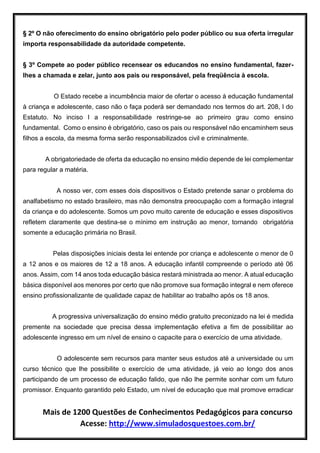Mais de 1200 Questões de Conhecimentos Pedagógicos para concurso
Acesse: http://www.simuladosquestoes.com.br/
§ 2º O não oferecimento do ensino obrigatório pelo poder público ou sua oferta irregular
importa responsabilidade da autoridade competente.
§ 3º Compete ao poder público recensear os educandos no ensino fundamental, fazer-
lhes a chamada e zelar, junto aos pais ou responsável, pela freqüência à escola.
O Estado recebe a incumbência maior de ofertar o acesso à educação fundamental
à criança e adolescente, caso não o faça poderá ser demandado nos termos do art. 208, I do
Estatuto. No inciso I a responsabilidade restringe-se ao primeiro grau como ensino
fundamental. Como o ensino é obrigatório, caso os pais ou responsável não encaminhem seus
filhos a escola, da mesma forma serão responsabilizados civil e criminalmente.
A obrigatoriedade de oferta da educação no ensino médio depende de lei complementar
para regular a matéria.
A nosso ver, com esses dois dispositivos o Estado pretende sanar o problema do
analfabetismo no estado brasileiro, mas não demonstra preocupação com a formação integral
da criança e do adolescente. Somos um povo muito carente de educação e esses dispositivos
refletem claramente que destina-se o mínimo em instrução ao menor, tornando obrigatória
somente a educação primária no Brasil.
Pelas disposições iniciais desta lei entende por criança e adolescente o menor de 0
a 12 anos e os maiores de 12 a 18 anos. A educação infantil compreende o período até 06
anos. Assim, com 14 anos toda educação básica restará ministrada ao menor. A atual educação
básica disponível aos menores por certo que não promove sua formação integral e nem oferece
ensino profissionalizante de qualidade capaz de habilitar ao trabalho após os 18 anos.
A progressiva universalização do ensino médio gratuito preconizado na lei é medida
premente na sociedade que precisa dessa implementação efetiva a fim de possibilitar ao
adolescente ingresso em um nível de ensino o capacite para o exercício de uma atividade.
O adolescente sem recursos para manter seus estudos até a universidade ou um
curso técnico que lhe possibilite o exercício de uma atividade, já veio ao longo dos anos
participando de um processo de educação falido, que não lhe permite sonhar com um futuro
promissor. Enquanto garantido pelo Estado, um nível de educação que mal promove erradicar
 